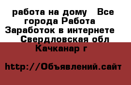 работа на дому - Все города Работа » Заработок в интернете   . Свердловская обл.,Качканар г.